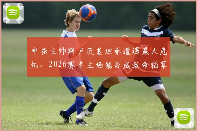 申花主帅斯卢茨基坦承遭遇最大危机,2026赛季主场能否成救命稻草?球迷热议下课风险
