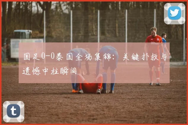 国足0-0泰国全场集锦：关键扑救与遗憾中柱瞬间