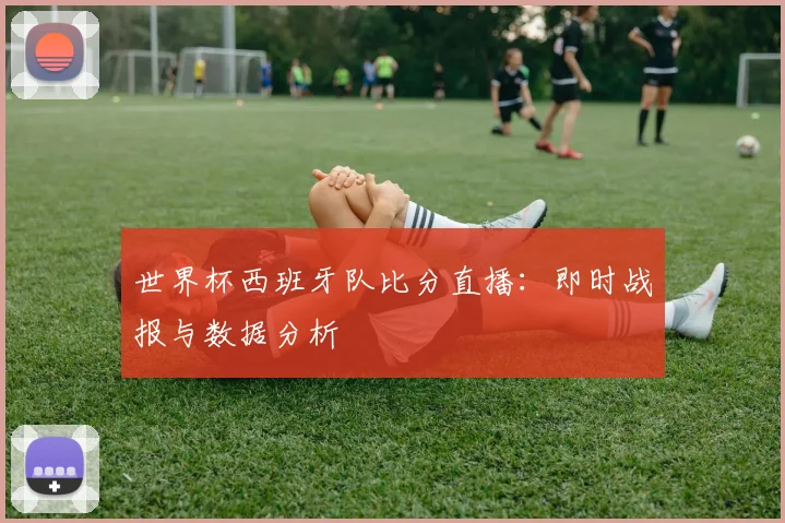 世界杯西班牙队比分直播：即时战报与数据分析