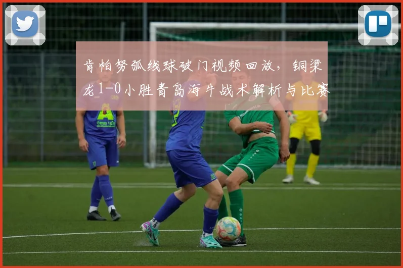 肯帕努弧线球破门视频回放,铜梁龙1-0小胜青岛海牛战术解析与比赛集锦