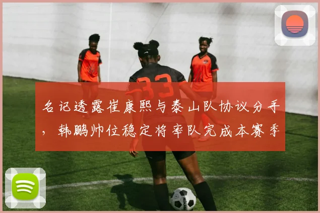 名记透露崔康熙与泰山队协议分手,韩鹏帅位稳定将率队完成本赛季
