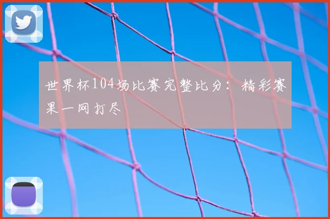世界杯104场比赛完整比分：精彩赛果一网打尽
