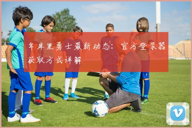 年库里勇士最新动态:官方登录器获取方式详解