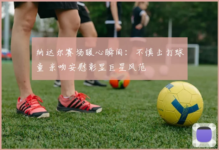 纳达尔赛场暖心瞬间：不慎击打球童 亲吻安慰彰显巨星风范