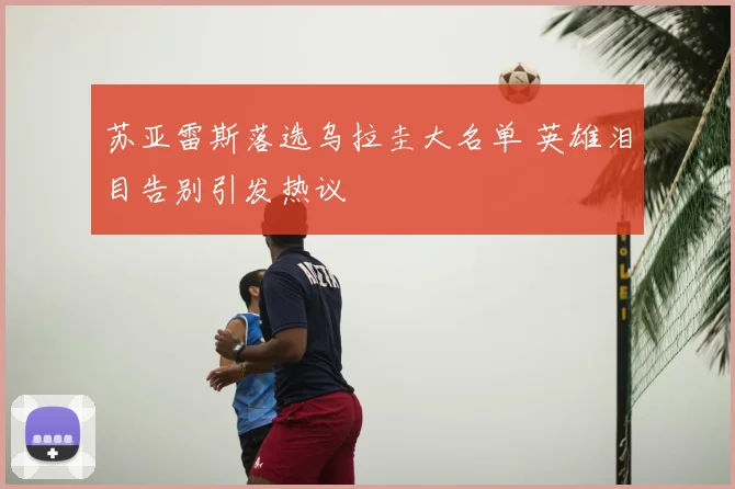 苏亚雷斯落选乌拉圭大名单 英雄泪目告别引发热议
