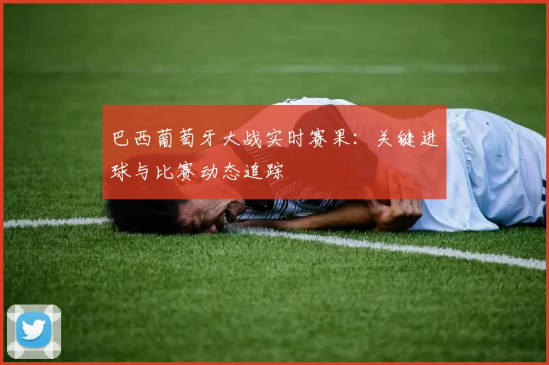 巴西葡萄牙大战实时赛果:关键进球与比赛动态追踪