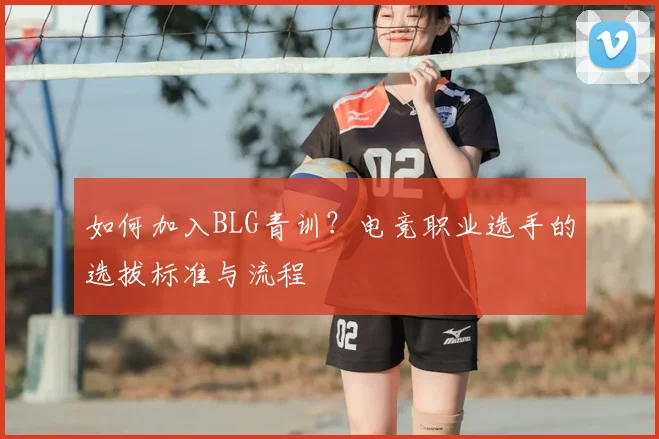 如何加入BLG青训？电竞职业选手的选拔标准与流程