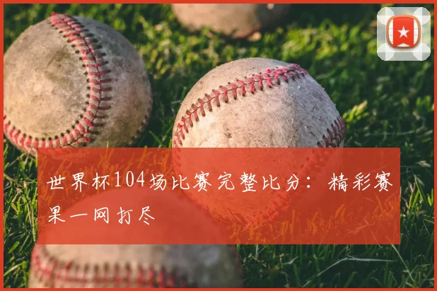 世界杯104场比赛完整比分：精彩赛果一网打尽
