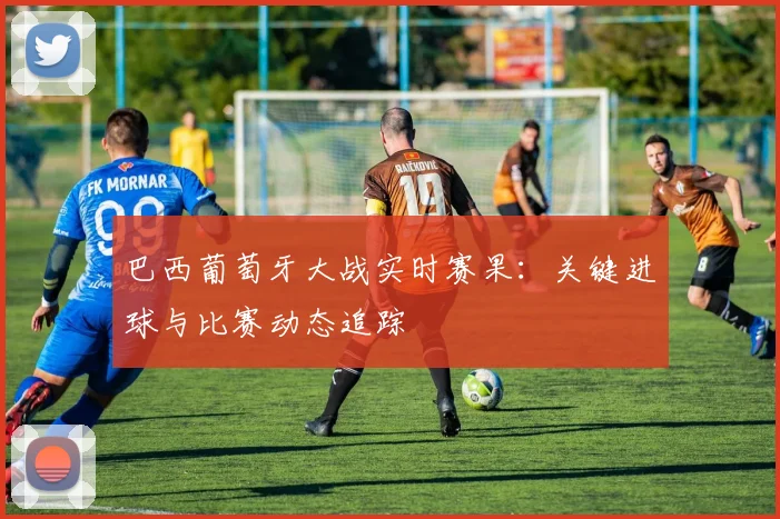 巴西葡萄牙大战实时赛果:关键进球与比赛动态追踪