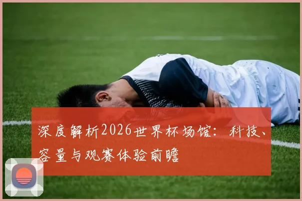 深度解析2026世界杯场馆:科技、容量与观赛体验前瞻