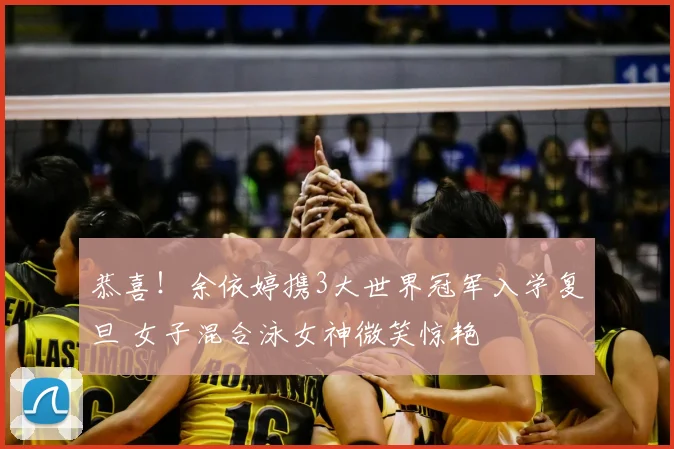 恭喜!余依婷携3大世界冠军入学复旦 女子混合泳女神微笑惊艳