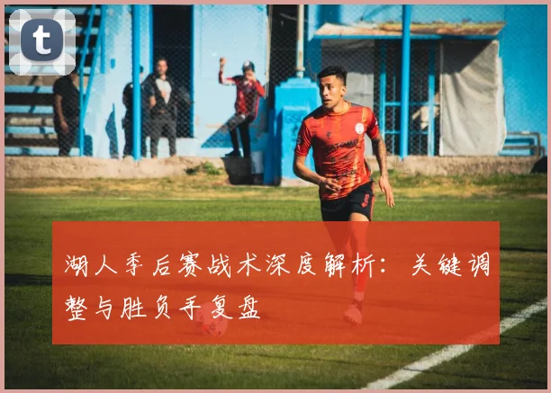 湖人季后赛战术深度解析:关键调整与胜负手复盘